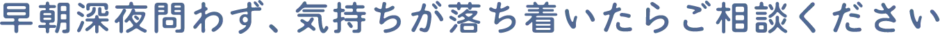 早朝深夜問わず、気持ちが落ち着いたらご相談ください